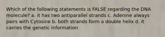 Which of the following statements is FALSE regarding the DNA molecule? a. it has two antiparallel strands c. Adenine always pairs with Cytosine b. both strands form a double helix d. it carries the genetic information