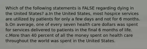 Which of the following statements is FALSE regarding dying in the United States? a.In the United States, most hospice services are utilized by patients for only a few days and not for 6 months. b.On average, one of every seven health care dollars was spent for services delivered to patients in the final 6 months of life. c.<a href='https://www.questionai.com/knowledge/keWHlEPx42-more-than' class='anchor-knowledge'>more than</a> 40 percent of all the money spent on health care throughout the world was spent in the United States.