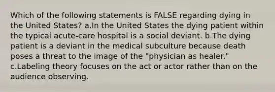 Which of the following statements is FALSE regarding dying in the United States? a.In the United States the dying patient within the typical acute-care hospital is a social deviant. b.The dying patient is a deviant in the medical subculture because death poses a threat to the image of the "physician as healer." c.Labeling theory focuses on the act or actor rather than on the audience observing.