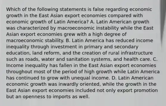 Which of the following statements is false regarding economic growth in the East Asian export economies compared with economic growth of Latin​ America? A. Latin American growth was characterized by macroeconomic instability while the East Asian export economies grew with a high degree of macroeconomic stability. B. Latin America has reduced income inequality through investment in primary and secondary​ education, land​ reform, and the creation of rural infrastructure such as​ roads, water and sanitation​ systems, and health care. C. Income inequality has fallen in the East Asian export economies throughout most of the period of high growth while Latin America has continued to grow with unequal income. D. Latin American economic growth was inwardly​ oriented, while the growth in the East Asian export economies included not only export promotion but an openness to imports as well.