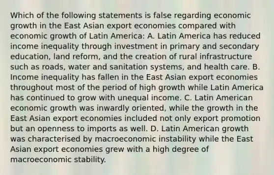 Which of the following statements is false regarding economic growth in the East Asian export economies compared with economic growth of Latin​ America: A. Latin America has reduced income inequality through investment in primary and secondary​ education, land​ reform, and the creation of rural infrastructure such as​ roads, water and sanitation​ systems, and health care. B. Income inequality has fallen in the East Asian export economies throughout most of the period of high growth while Latin America has continued to grow with unequal income. C. Latin American economic growth was inwardly​ oriented, while the growth in the East Asian export economies included not only export promotion but an openness to imports as well. D. Latin American growth was characterised by macroeconomic instability while the East Asian export economies grew with a high degree of macroeconomic stability.