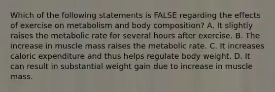 Which of the following statements is FALSE regarding the effects of exercise on metabolism and body composition? A. It slightly raises the metabolic rate for several hours after exercise. B. The increase in muscle mass raises the metabolic rate. C. It increases caloric expenditure and thus helps regulate body weight. D. It can result in substantial weight gain due to increase in muscle mass.