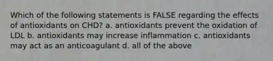 Which of the following statements is FALSE regarding the effects of antioxidants on CHD? a. antioxidants prevent the oxidation of LDL b. antioxidants may increase inflammation c. antioxidants may act as an anticoagulant d. all of the above