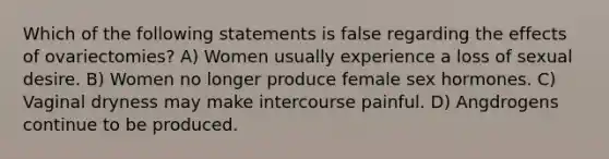 Which of the following statements is false regarding the effects of ovariectomies? A) Women usually experience a loss of sexual desire. B) Women no longer produce female sex hormones. C) Vaginal dryness may make intercourse painful. D) Angdrogens continue to be produced.