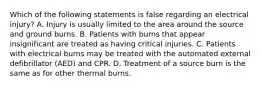 Which of the following statements is false regarding an electrical​ injury? A. Injury is usually limited to the area around the source and ground burns. B. Patients with burns that appear insignificant are treated as having critical injuries. C. Patients with electrical burns may be treated with the automated external defibrillator​ (AED) and CPR. D. Treatment of a source burn is the same as for other thermal burns.