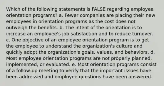 Which of the following statements is FALSE regarding employee orientation programs? a. Fewer companies are placing their new employees in orientation programs as the cost does not outweigh the benefits. b. The intent of the orientation is to increase an employee's job satisfaction and to reduce turnover. c. One objective of an employee orientation program is to get the employee to understand the organization's culture and quickly adopt the organization's goals, values, and behaviors. d. Most employee orientation programs are not properly planned, implemented, or evaluated. e. Most orientation programs consist of a follow-up meeting to verify that the important issues have been addressed and employee questions have been answered.