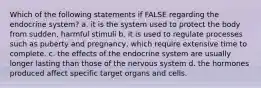 Which of the following statements if FALSE regarding the endocrine system? a. it is the system used to protect the body from sudden, harmful stimuli b. it is used to regulate processes such as puberty and pregnancy, which require extensive time to complete. c. the effects of the endocrine system are usually longer lasting than those of the nervous system d. the hormones produced affect specific target organs and cells.