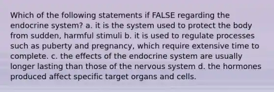 Which of the following statements if FALSE regarding the endocrine system? a. it is the system used to protect the body from sudden, harmful stimuli b. it is used to regulate processes such as puberty and pregnancy, which require extensive time to complete. c. the effects of the endocrine system are usually longer lasting than those of the nervous system d. the hormones produced affect specific target organs and cells.