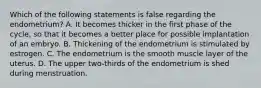 Which of the following statements is false regarding the endometrium? A. It becomes thicker in the first phase of the cycle, so that it becomes a better place for possible implantation of an embryo. B. Thickening of the endometrium is stimulated by estrogen. C. The endometrium is the smooth muscle layer of the uterus. D. The upper two-thirds of the endometrium is shed during menstruation.