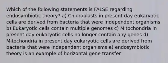 Which of the following statements is FALSE regarding endosymbiotic theory? a) Chloroplasts in present day eukaryotic cells are derived from bacteria that were independent organisms b) Eukaryotic cells contain multiple genomes c) Mitochondria in present day eukaryotic cells no longer contain any genes d) Mitochondria in present day eukaryotic cells are derived from bacteria that were independent organisms e) endosymbiotic theory is an example of horizontal gene transfer