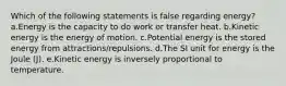 Which of the following statements is false regarding energy? a.Energy is the capacity to do work or transfer heat. b.Kinetic energy is the energy of motion. c.Potential energy is the stored energy from attractions/repulsions. d.The SI unit for energy is the Joule (J). e.Kinetic energy is inversely proportional to temperature.