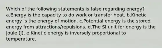 Which of the following statements is false regarding energy? a.Energy is the capacity to do work or transfer heat. b.Kinetic energy is the energy of motion. c.Potential energy is the stored energy from attractions/repulsions. d.The SI unit for energy is the Joule (J). e.Kinetic energy is inversely proportional to temperature.