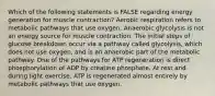 Which of the following statements is FALSE regarding energy generation for muscle contraction? Aerobic respiration refers to metabolic pathways that use oxygen. Anaerobic glycolysis is not an energy source for muscle contraction. The initial steps of glucose breakdown occur via a pathway called glycolysis, which does not use oxygen, and is an anaerobic part of the metabolic pathway. One of the pathways for ATP regeneration is direct phosphorylation of ADP by creatine phosphate. At rest and during light exercise, ATP is regenerated almost entirely by metabolic pathways that use oxygen.