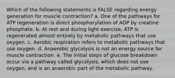 Which of the following statements is FALSE regarding energy generation for muscle contraction? a. One of the pathways for ATP regeneration is direct phosphorylation of ADP by creatine phosphate. b. At rest and during light exercise, ATP is regenerated almost entirely by metabolic pathways that use oxygen. c. Aerobic respiration refers to metabolic pathways that use oxygen. d. Anaerobic glycolysis is not an energy source for muscle contraction. e. The initial steps of glucose breakdown occur via a pathway called glycolysis, which does not use oxygen, and is an anaerobic part of the metabolic pathway.