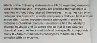 Which of the following statements is FALSE regarding enzymes used in metabolism? - enzymes are proteins that facilitate a reaction without being altered themselves. - enzymes can only catalyze reactions with specific compounds that can bind at their active site. - some enzymes need a coenzyme in order to catalyze a chemical reaction. - an enzyme has the ability to change its shape and its active site so that it can catalyze chemical reactions for a multitude of non-specific compounds. - many B vitamins function as coenzymes to form an active complex with an enzyme.