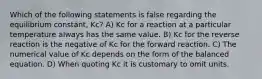 Which of the following statements is false regarding the equilibrium constant, Kc? A) Kc for a reaction at a particular temperature always has the same value. B) Kc for the reverse reaction is the negative of Kc for the forward reaction. C) The numerical value of Kc depends on the form of the balanced equation. D) When quoting Kc it is customary to omit units.