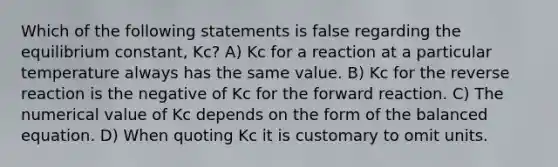 Which of the following statements is false regarding the equilibrium constant, Kc? A) Kc for a reaction at a particular temperature always has the same value. B) Kc for the reverse reaction is the negative of Kc for the forward reaction. C) The numerical value of Kc depends on the form of the balanced equation. D) When quoting Kc it is customary to omit units.