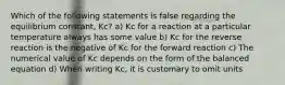 Which of the following statements is false regarding the equilibrium constant, Kc? a) Kc for a reaction at a particular temperature always has some value b) Kc for the reverse reaction is the negative of Kc for the forward reaction c) The numerical value of Kc depends on the form of the balanced equation d) When writing Kc, it is customary to omit units