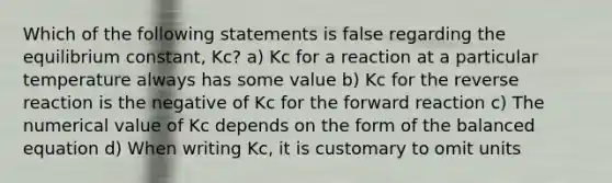 Which of the following statements is false regarding the equilibrium constant, Kc? a) Kc for a reaction at a particular temperature always has some value b) Kc for the reverse reaction is the negative of Kc for the forward reaction c) The numerical value of Kc depends on the form of the balanced equation d) When writing Kc, it is customary to omit units