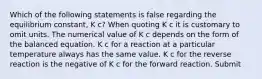 Which of the following statements is false regarding the equilibrium constant, K c? When quoting K c it is customary to omit units. The numerical value of K c depends on the form of the balanced equation. K c for a reaction at a particular temperature always has the same value. K c for the reverse reaction is the negative of K c for the forward reaction. Submit