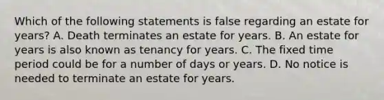 Which of the following statements is false regarding an estate for years? A. Death terminates an estate for years. B. An estate for years is also known as tenancy for years. C. The fixed time period could be for a number of days or years. D. No notice is needed to terminate an estate for years.