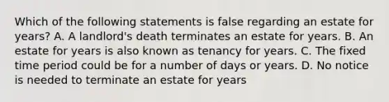 Which of the following statements is false regarding an estate for years? A. A landlord's death terminates an estate for years. B. An estate for years is also known as tenancy for years. C. The fixed time period could be for a number of days or years. D. No notice is needed to terminate an estate for years