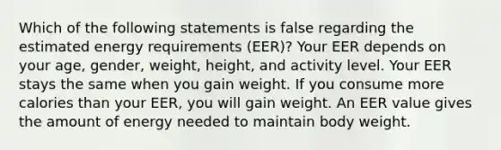 Which of the following statements is false regarding the estimated energy requirements (EER)? Your EER depends on your age, gender, weight, height, and activity level. Your EER stays the same when you gain weight. If you consume more calories than your EER, you will gain weight. An EER value gives the amount of energy needed to maintain body weight.