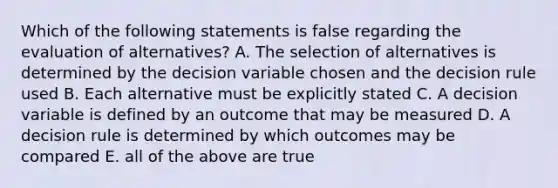 Which of the following statements is false regarding the evaluation of alternatives? A. The selection of alternatives is determined by the decision variable chosen and the decision rule used B. Each alternative must be explicitly stated C. A decision variable is defined by an outcome that may be measured D. A decision rule is determined by which outcomes may be compared E. all of the above are true