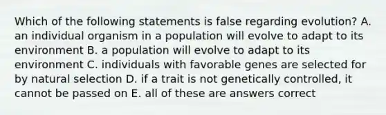 Which of the following statements is false regarding evolution? A. an individual organism in a population will evolve to adapt to its environment B. a population will evolve to adapt to its environment C. individuals with favorable genes are selected for by natural selection D. if a trait is not genetically controlled, it cannot be passed on E. all of these are answers correct