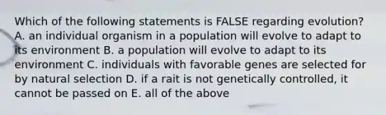 Which of the following statements is FALSE regarding evolution? A. an individual organism in a population will evolve to adapt to its environment B. a population will evolve to adapt to its environment C. individuals with favorable genes are selected for by natural selection D. if a rait is not genetically controlled, it cannot be passed on E. all of the above