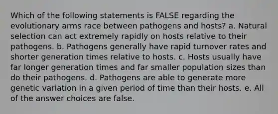 Which of the following statements is FALSE regarding the evolutionary arms race between pathogens and hosts? a. Natural selection can act extremely rapidly on hosts relative to their pathogens. b. Pathogens generally have rapid turnover rates and shorter generation times relative to hosts. c. Hosts usually have far longer generation times and far smaller population sizes than do their pathogens. d. Pathogens are able to generate more genetic variation in a given period of time than their hosts. e. All of the answer choices are false.