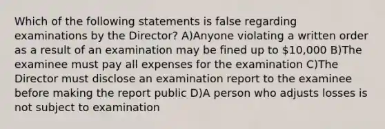 Which of the following statements is false regarding examinations by the Director? A)Anyone violating a written order as a result of an examination may be fined up to 10,000 B)The examinee must pay all expenses for the examination C)The Director must disclose an examination report to the examinee before making the report public D)A person who adjusts losses is not subject to examination