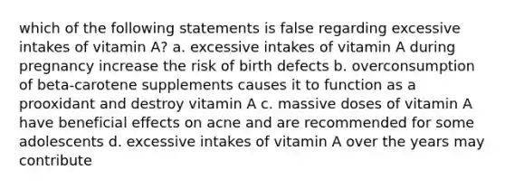 which of the following statements is false regarding excessive intakes of vitamin A? a. excessive intakes of vitamin A during pregnancy increase the risk of birth defects b. overconsumption of beta-carotene supplements causes it to function as a prooxidant and destroy vitamin A c. massive doses of vitamin A have beneficial effects on acne and are recommended for some adolescents d. excessive intakes of vitamin A over the years may contribute