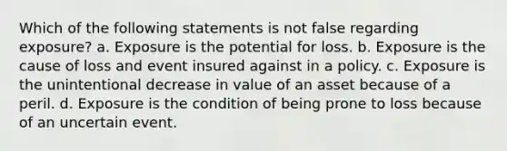 Which of the following statements is not false regarding exposure? a. Exposure is the potential for loss. b. Exposure is the cause of loss and event insured against in a policy. c. Exposure is the unintentional decrease in value of an asset because of a peril. d. Exposure is the condition of being prone to loss because of an uncertain event.