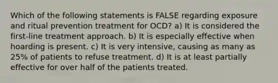 Which of the following statements is FALSE regarding exposure and ritual prevention treatment for OCD? a) It is considered the first-line treatment approach. b) It is especially effective when hoarding is present. c) It is very intensive, causing as many as 25% of patients to refuse treatment. d) It is at least partially effective for over half of the patients treated.