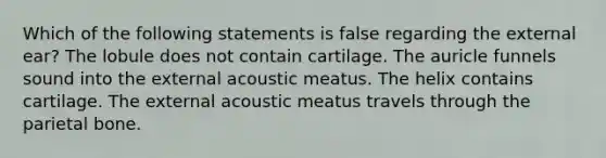 Which of the following statements is false regarding the external ear? The lobule does not contain cartilage. The auricle funnels sound into the external acoustic meatus. The helix contains cartilage. The external acoustic meatus travels through the parietal bone.