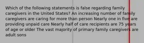 Which of the following statements is false regarding family caregivers in the United States? An increasing number of family caregivers are caring for more than person Nearly one in five are providing unpaid care Nearly half of care recipients are 75 years of age or older The vast majority of primary family caregivers are adult sons