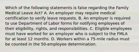 Which of the following statements is false regarding the Family Medical Leave Act? A. An employer may require medical certification to verify leave requests. B. An employer is required to use Department of Labor forms for notifying employees of their eligibility, rights, and responsibilities. C. Eligible employees must have worked for an employer who is subject to the FMLA for at least 12 months. D. Workers within a 75-mile radius must be counted in the 50-employee determination.