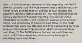 Which of the following statements is false regarding the FASB'S view on valuation? A) The FASB believes that a reliable valuation needs to rely on more than an analysis of cash receipts and payments during a certain period. B) The FASB stresses that the primary objective of financial reporting is to provide useful information to investors and creditors in assessing the amount, timing, and uncertainty of future net cash flows. C) The FASB contends that users pay attention to a firm's accounting earnings because this measure improves their ability to forecast future cash flows. D) The FASB believes that current cash flows are more useful than current accrual accounting earnings in predicting future cash flows.