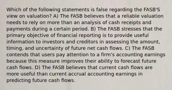 Which of the following statements is false regarding the FASB'S view on valuation? A) The FASB believes that a reliable valuation needs to rely on <a href='https://www.questionai.com/knowledge/keWHlEPx42-more-than' class='anchor-knowledge'>more than</a> an analysis of cash receipts and payments during a certain period. B) The FASB stresses that the primary objective of financial reporting is to provide useful information to investors and creditors in assessing the amount, timing, and uncertainty of future net cash flows. C) The FASB contends that users pay attention to a firm's accounting earnings because this measure improves their ability to forecast future cash flows. D) The FASB believes that current cash flows are more useful than current accrual accounting earnings in predicting future cash flows.