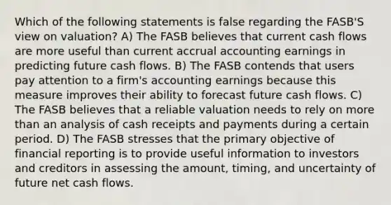 Which of the following statements is false regarding the FASB'S view on valuation? A) The FASB believes that current cash flows are more useful than current accrual accounting earnings in predicting future cash flows. B) The FASB contends that users pay attention to a firm's accounting earnings because this measure improves their ability to forecast future cash flows. C) The FASB believes that a reliable valuation needs to rely on more than an analysis of cash receipts and payments during a certain period. D) The FASB stresses that the primary objective of financial reporting is to provide useful information to investors and creditors in assessing the amount, timing, and uncertainty of future net cash flows.