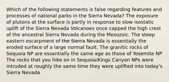 Which of the following statements is false regarding features and processes of national parks in the Sierra Nevada? The exposure of plutons at the surface is partly in response to slow isostatic uplift of the Sierra Nevada Volcanoes once capped the high crest of the ancestral Sierra Nevada during the Mesozoic. The steep eastern escarpment of the Sierra Nevada is essentially the eroded surface of a large normal fault. The granitic rocks of Sequoia NP are essentially the same age as those of Yosemite NP The rocks that you hike on in Sequoia/Kings Canyon NPs were intruded at roughly the same time they were uplifted into today's Sierra Nevada