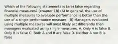 Which of the following statements is (are) false regarding financial measures? (chapter 18) (A) In general, the use of multiple measures to evaluate performance is better than the use of a single performance measure. (B) Managers evaluated using multiple measures will most likely act differently than managers evaluated using single measures. A. Only A is false B. Only B is false C. Both A and B are false D. Neither A nor B is false