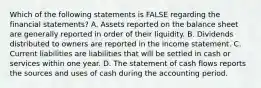 Which of the following statements is FALSE regarding the financial statements? A. Assets reported on the balance sheet are generally reported in order of their liquidity. B. Dividends distributed to owners are reported in the income statement. C. Current liabilities are liabilities that will be settled in cash or services within one year. D. The statement of cash flows reports the sources and uses of cash during the accounting period.