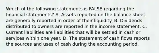 Which of the following statements is FALSE regarding the financial statements? A. Assets reported on the balance sheet are generally reported in order of their liquidity. B. Dividends distributed to owners are reported in the income statement. C. Current liabilities are liabilities that will be settled in cash or services within one year. D. The statement of cash flows reports the sources and uses of cash during the accounting period.