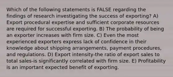 Which of the following statements is FALSE regarding the findings of research investigating the success of exporting? A) Export procedural expertise and sufficient corporate resources are required for successful exporting. B) The probability of being an exporter increases with firm size. C) Even the most experienced exporters express lack of confidence in their knowledge about shipping arrangements, payment procedures, and regulations. D) Export intensity-the ratio of export sales to total sales-is significantly correlated with firm size. E) Profitability is an important expected benefit of exporting.