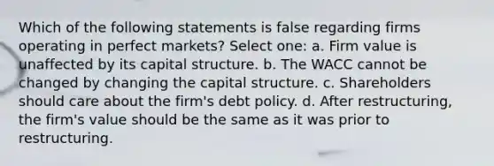 Which of the following statements is false regarding firms operating in perfect markets? Select one: a. Firm value is unaffected by its capital structure. b. The WACC cannot be changed by changing the capital structure. c. Shareholders should care about the firm's debt policy. d. After restructuring, the firm's value should be the same as it was prior to restructuring.