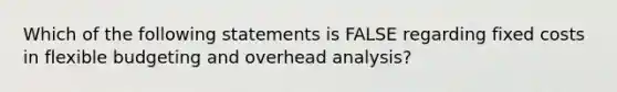 Which of the following statements is FALSE regarding fixed costs in flexible budgeting and overhead analysis?