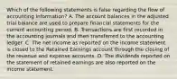 Which of the following statements is false regarding the flow of accounting information? A. The account balances in the adjusted trial balance are used to prepare financial statements for the current accounting period. B. Transactions are first recorded in the accounting journals and then transferred to the accounting ledger. C. The net income as reported on the income statement is closed to the Retained Earnings account through the closing of the revenue and expense accounts. D. The dividends reported on the statement of retained earnings are also reported on the income statement.