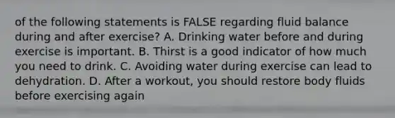 of the following statements is FALSE regarding fluid balance during and after exercise? A. Drinking water before and during exercise is important. B. Thirst is a good indicator of how much you need to drink. C. Avoiding water during exercise can lead to dehydration. D. After a workout, you should restore body fluids before exercising again